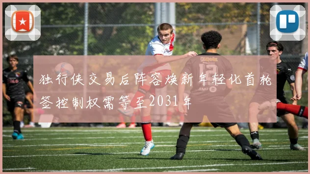 独行侠交易后阵容焕新年轻化首轮签控制权需等至2031年