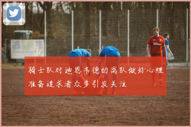 骑士队对迪恩韦德的离队做好心理准备追求者众多引发关注