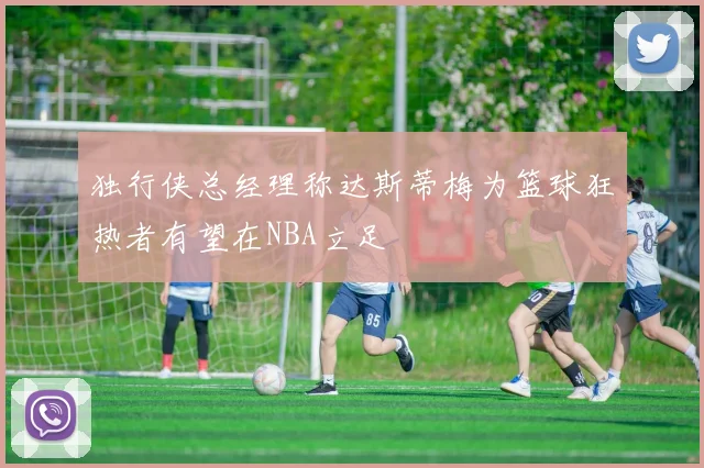 独行侠总经理称达斯蒂梅为篮球狂热者有望在NBA立足