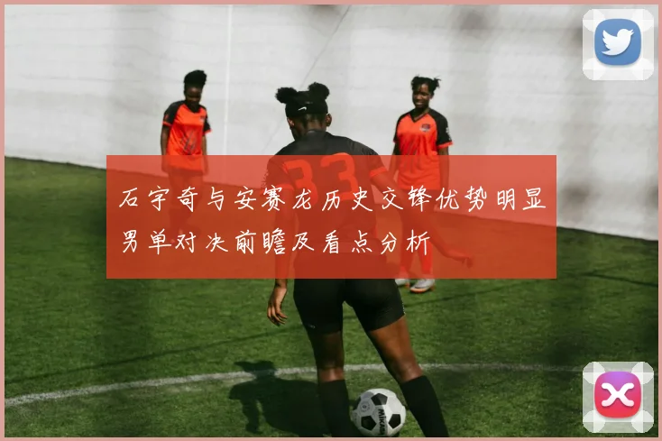 石宇奇与安赛龙历史交锋优势明显男单对决前瞻及看点分析