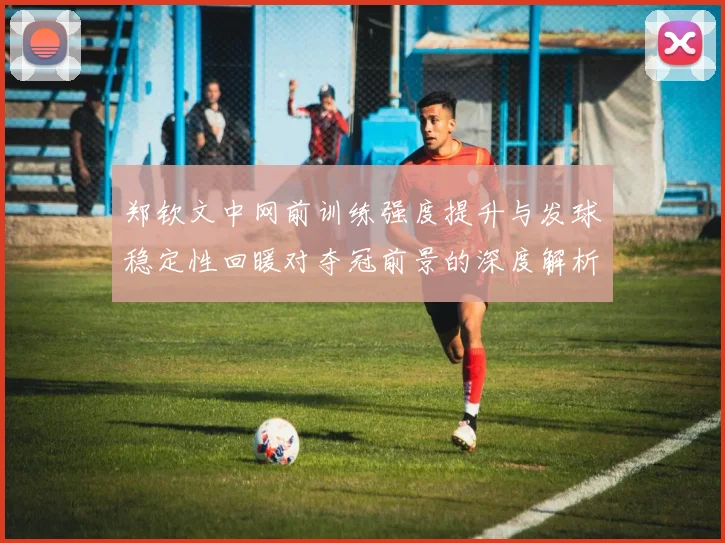 郑钦文中网前训练强度提升与发球稳定性回暖对夺冠前景的深度解析