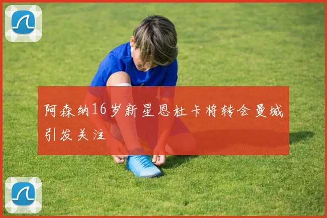 阿森纳16岁新星恩杜卡将转会曼城引发关注