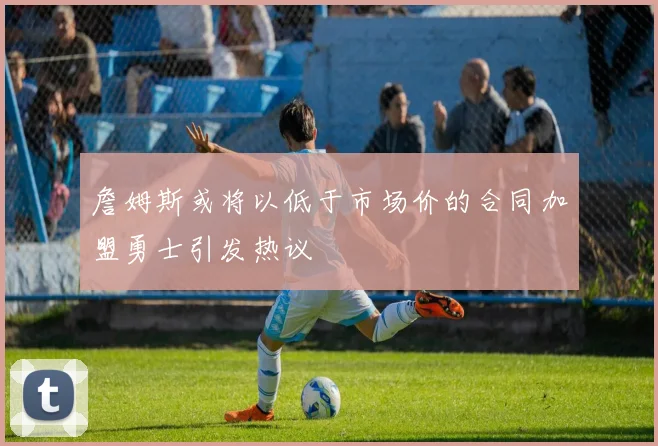 詹姆斯或将以低于市场价的合同加盟勇士引发热议