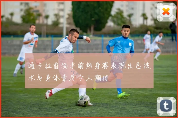 通卡拉首场季前热身赛表现出色技术与身体素质令人期待
