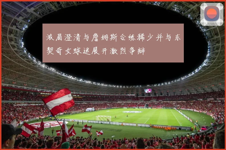 浓眉澄清与詹姆斯合练稀少并与东契奇女球迷展开激烈争辩