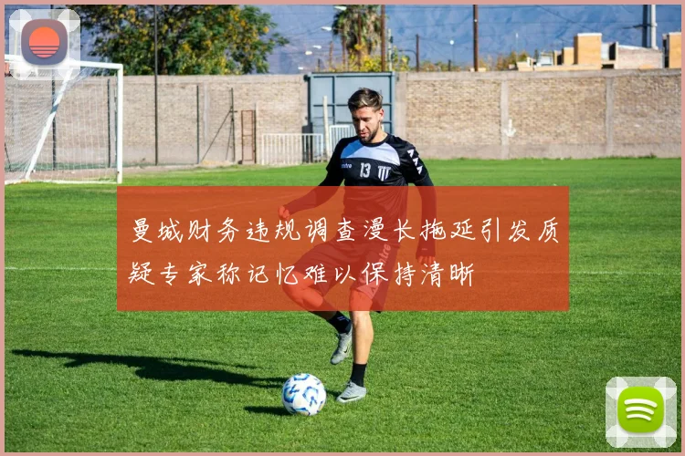 曼城财务违规调查漫长拖延引发质疑专家称记忆难以保持清晰