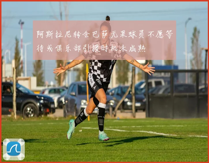 阿斯拉尼转会巴萨无果球员不愿等待或俱乐部引援时机未成熟