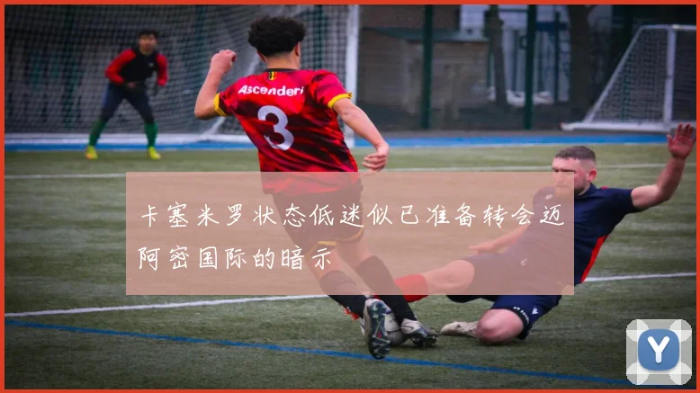 卡塞米罗状态低迷似已准备转会迈阿密国际的暗示
