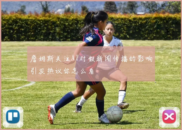 詹姆斯关注AI对假新闻传播的影响引发热议你怎么看