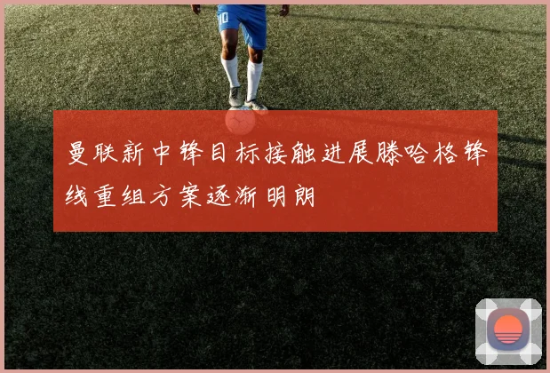 曼联新中锋目标接触进展滕哈格锋线重组方案逐渐明朗